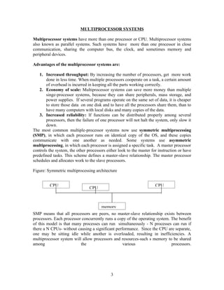 MULTIPROCESSOR SYSTEMS

Multiprocessor systems have more than one processor or CPU. Multiprocessor systems
also known as parallel systems. Such systems have more than one processor in close
communication, sharing the computer bus, the clock, and sometimes memory and
peripheral devices.

Advantages of the multiprocessor systems are:

   1. Increased throughput: By increasing the number of processors, get more work
       done in less time. When multiple processors cooperate on a task, a certain amount
       of overhead is incurred in keeping all the parts working correctly.
   2. Economy of scale: Multiprocessor systems can save more money than multiple
       singe-processor systems, because they can share peripherals, mass storage, and
       power supplies. If several programs operate on the same set of data, it is cheaper
       to store those data on one disk and to have all the processors share them, than to
       have many computers with local disks and many copies of the data.
   3. Increased reliability: If functions can be distributed properly among several
       processors, then the failure of one processor will not halt the system, only slow it
       down.
The most common multiple-processor systems now use symmetric multiprocessing
(SMP), in which each processor runs on identical copy of the OS, and these copies
communicate with one another as needed. Some systems use asymmetric
multiprocessing, in which each processor is assigned a specific task. A master processor
controls the system, the other processors either look to the master for instruction or have
predefined tasks. This scheme defines a master-slave relationship. The master processor
schedules and allocates work to the slave processors.

Figure: Symmetric multiprocessing architecture


         CPU                                                          CPU
                                CPU



                                       memory
SMP means that all processors are peers, no master-slave relationship exists between
processors. Each processor concurrently runs a copy of the operating system. The benefit
of this model is that many processes can run simultaneously - N processes can run if
there a N CPUs- without causing a significant performance. Since the CPU are separate,
one may be sitting idle while another is overloaded, resulting in inefficiencies. A
multiprocessor system will allow processors and resources-such s memory to be shared
among                     the                     various                    processors.




                                            3
 