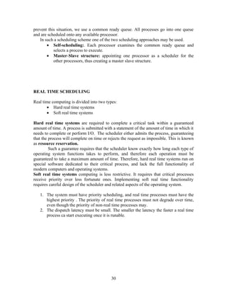 prevent this situation, we use a common ready queue. All processes go into one queue
and are scheduled onto any available processor.
   In such a scheduling scheme one of the two scheduling approaches may be used.
       • Self-scheduling:. Each processor examines the common ready queue and
           selects a process to execute.
       • Master-Slave structure: appointing one processor as a scheduler for the
           other processors, thus creating a master slave structure.




REAL TIME SCHEDULING

Real time computing is divided into two types:
       • Hard real time systems
       • Soft real time systems

Hard real time systems are required to complete a critical task within a guaranteed
amount of time. A process is submitted with a statement of the amount of time in which it
needs to complete or perform I/O. The scheduler either admits the process, guaranteeing
that the process will complete on time or rejects the request as impossible. This is known
as resource reservation.
         Such a guarantee requires that the scheduler know exactly how long each type of
operating system functions takes to perform, and therefore each operation must be
guaranteed to take a maximum amount of time. Therefore, hard real time systems run on
special software dedicated to their critical process, and lack the full functionality of
modern computers and operating systems.
Soft real time systems computing is less restrictive. It requires that critical processes
receive priority over less fortunate ones. Implementing soft real time functionality
requires careful design of the scheduler and related aspects of the operating system.

   1. The system must have priority scheduling, and real time processes must have the
      highest priority . The priority of real time processes must not degrade over time,
      even though the priority of non-real time processes may.
   2. The dispatch latency must be small. The smaller the latency the faster a real time
      process ca start executing once it is runable.




                                           30
 