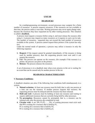 UNIT III

                                     DEADLOCKS

        In a multiprogramming environment, several processes may compete for a finite
number of resources. A process requests resources; if the resources are not available at
that time, the process enters a wait state. Waiting processes may never again change state,
because the resources they have requested are by other waiting processes. This situation
is called a deadlock.
    A process must request a resource before using it, and must release the resource after
    using it. A process may request as many resources as it requires to carry out its task.
    The number of resources, requested may not exceed the total number of resources
    available in the system. A process cannot request three printers if the system has only
    two.
    Under the normal mode of operation, a process may utilize a resource in only the
    following sequence:

   1. Request: If the request cannot be granted immediately, (if the resource is being
      used by another process), then the requesting process must wait until it can
      acquire the resource.
   2. Use: The process can operate on the resource, (for example if the resource is a
      printer, the process can print on the printer).
   3. Release: The process releases the resources.

   A set of processes is in a deadlock state when every process in the set is waiting for
   an event that can be caused only be another process in the set.

                          DEADLOCK CHARACTERIZATION

I. Necessary Conditions:

A deadlock situation can arise if the following four conditions hold simultaneously in a
system:
    1. Mutual exclusion: At least one resource must be held, that is only one process at
       a time can use the resource. If another process requests that resource, the
       requesting process must be delayed until the resource has been released.
    2. Hold and wait: A process must be holding at least one resource and waiting to
       acquire additional resources that are currently being held by other processes.
    3. No preemption: Resources cannot be preempted, that is, a resource can be
       released only after the process ahs completed its task.
    4. Circular wait: A set {P0, P1,P2,……,Pn} of waiting processes must exist such
       that P0 is waiting for a resource that is held by P1,
       P1 is waiting for a resource that is held by P2,
       P2 is waiting for a resource that is held by p3,



                                            31
 