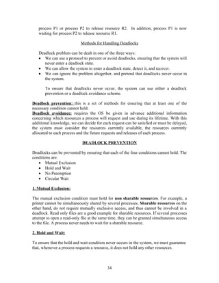 process P1 or process P2 to release resource R2. In addition, process P1 is now
   waiting for process P2 to release resource R1.

                            Methods for Handling Deadlocks

   Deadlock problem can be dealt in one of the three ways:
   • We can use a protocol to prevent or avoid deadlocks, ensuring that the system will
      never enter a deadlock state.
   • We can allow the system to enter a deadlock state, detect it, and recover.
   • We can ignore the problem altogether, and pretend that deadlocks never occur in
      the system.

       To ensure that deadlocks never occur, the system can use either a deadlock
       prevention or a deadlock avoidance scheme.

Deadlock prevention: this is a set of methods for ensuring that at least one of the
necessary condition cannot hold.
Deadlock avoidance: requires the OS be given in advance additional information
concerning which resources a process will request and use during its lifetime. With this
additional knowledge, we can decide for each request can be satisfied or must be delayed,
the system must consider the resources currently available, the resources currently
allocated to each process and the future requests and releases of each process.

                             DEADLOCK PREVENTION

Deadlocks can be prevented by ensuring that each of the four conditions cannot hold. The
conditions are:
   • Mutual Exclusion
   • Hold and Wait
   • No Preemption
   • Circular Wait

1. Mutual Exclusion:

The mutual exclusion condition must hold for non sharable resources. For example, a
printer cannot be simultaneously shared by several processes. Sharable resources on the
other hand, do not require mutually exclusive access, and thus cannot be involved in a
deadlock. Read only files are a good example for sharable resources. If several processes
attempt to open a read-only file at the same time, they can be granted simultaneous access
to the file. A process never needs to wait for a sharable resource.

2. Hold and Wait:

To ensure that the hold and wait condition never occurs in the system, we must guarantee
that, whenever a process requests a resource, it does not hold any other resources.



                                           34
 