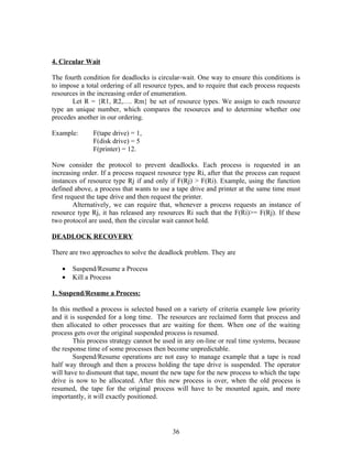 4. Circular Wait

The fourth condition for deadlocks is circular-wait. One way to ensure this conditions is
to impose a total ordering of all resource types, and to require that each process requests
resources in the increasing order of enumeration.
       Let R = {R1, R2,…. Rm} be set of resource types. We assign to each resource
type an unique number, which compares the resources and to determine whether one
precedes another in our ordering.

Example:       F(tape drive) = 1,
               F(disk drive) = 5
               F(printer) = 12.

Now consider the protocol to prevent deadlocks. Each process is requested in an
increasing order. If a process request resource type Ri, after that the process can request
instances of resource type Rj if and only if F(Rj) > F(Ri). Example, using the function
defined above, a process that wants to use a tape drive and printer at the same time must
first request the tape drive and then request the printer.
         Alternatively, we can require that, whenever a process requests an instance of
resource type Rj, it has released any resources Ri such that the F(Ri)>= F(Rj). If these
two protocol are used, then the circular wait cannot hold.

DEADLOCK RECOVERY

There are two approaches to solve the deadlock problem. They are

   •   Suspend/Resume a Process
   •   Kill a Process

1. Suspend/Resume a Process:

In this method a process is selected based on a variety of criteria example low priority
and it is suspended for a long time. The resources are reclaimed form that process and
then allocated to other processes that are waiting for them. When one of the waiting
process gets over the original suspended process is resumed.
        This process strategy cannot be used in any on-line or real time systems, because
the response time of some processes then become unpredictable.
        Suspend/Resume operations are not easy to manage example that a tape is read
half way through and then a process holding the tape drive is suspended. The operator
will have to dismount that tape, mount the new tape for the new process to which the tape
drive is now to be allocated. After this new process is over, when the old process is
resumed, the tape for the original process will have to be mounted again, and more
importantly, it will exactly positioned.




                                            36
 