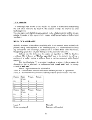 2. Kill a Process:

The operating system decides to kill a process and reclaim all its resources after ensuring
that such action will solve the deadlock. This solution is simple but involves loss of at
least one process.
Choosing a process to be killed, again, depends on the scheduling policy and the process
priority. It is safest to kill a lowest priority process which has just begin, so the loss is not
very heavy.

DEADLOCK AVOIDANCE

Deadlock avoidance is concerned with starting with an environment, where a deadlock is
possible, but by some algorithm in the operating system, it is ensured before allocating
any resource that after allocating it, deadlock can be avoided. If that cannot be avoided,
the operating system does not grant the request of the process for a resource.
        Dijkstra was the first person to propose an algorithm in 1965 for deadlock
avoidance. This is known as “Banker algorithm” due to its similarity in solving a
problem of a banker waiting to disburse loans to various customers within limited
resources.
        This algorithm in the OS is such that it can know in advance before a resource is
allocated to a process, whether it can lead to a deadlock “unsafe state” or it can manage
to avoid it “safe state”.
        Banker’s algorithm maintains two matrices.
Matrix A – consists of the resources allocated to different processes at a given time.
Matrix B – maintains the resources still needed by different processes at the same time.

Process    Tape      Printers    Plotters
           drives
P0         2         0           0
P1         0         1           0
P2         1         2           1
P3         1         0           1
Process    Tape      Printers    Plotters
           drives
P0         1         0           0
P1         1         1           0
P2         2         1           1
P3         1         1           1

Matrix A                                        Matrix B
Resources assigned                              Resources still required


                                               37
 