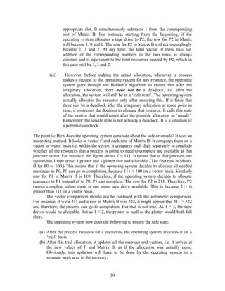 appropriate slot. It simultaneously subtracts 1 from the corresponding
                 slot of Matrix B. For instance, starting from the beginning, if the
                 operating system allocates a tape drive to P2, the row for P2 in Matrix
                 will become 1, 0 and 0. The row for P2 in Matrix B will correspondingly
                 become 2, 3 and 2. At any time, the total vector of these two, i.e.
                 addition of the corresponding numbers in the two rows, is always
                 constant and is equivalent to the total resources needed by P2, which in
                 this case will be 3, 3 and 2.

         (iii)     However, before making the actual allocation, whenever, a process
                 makes a request to the operating system for any resource, the operating
                 system goes through the Banker’s algorithm to ensure that after the
                 imaginary allocation, there need not be a deadlock, i.e. after the
                 allocation, the system will still be in a ‘safe state’. The operating system
                 actually allocates the resource only after ensuring this. If it finds that
                 there can be a deadlock after the imaginary allocation at some point in
                 time, it postpones the decision to allocate that resource. It calls this state
                 of the system that would result after the possible allocation as ‘unsafe’.
                 Remember: the unsafe state is not actually a deadlock. It is a situation of
                 a potential deadlock.

The point is: How does the operating system conclude about the safe or unsafe? It uses an
interesting method. It looks at vector F and each row of Matrix B. It compares them on a
vector to vector basis i.e. within the vector, it compares each digit separately to conclude
whether all the resources that a process is going to need to complete are available at that
juncture or not. For instance, the figure shows F = 111. It means that at that juncture, the
system has 1 tape drive, 1 printer and 1 plotter free and allocable. (The first row in Matrix
B for P0 to 100.) This means that if the operating system decides to allocate all needed
resources to P0, P0 can go to completion, because 111 > 100 on a vector basis. Similarly
row for P1 in Matrix B is 110. Therefore, if the operating system decides to allocate
resources to P1 instead of to P0, P1 can complete. The row for P2 is 211. Therefore, P2
cannot complete unless there is one more tape drive available. This is because 211 is
greater than 111 on a vector basis.
        The vector comparison should not be confused with the arithmetic comparison.
For instance, if were 411 and a row in Matrix B was 322, it might appear that 411 > 322
and therefore, the process can go to completion. But that is not true. As 4 > 3, the tape
drives would be allocable. But as 1 < 2, the printer as well as the plotter would both fall
short.
        The operating system now does the following to ensure the safe state:

   (a) After the process requests for a resources, the operating system allocates it on a
       ‘trial’ basis.
   (b) After this trial allocation, it updates all the matrices and vectors, i.e. it arrives at
       the new values of F and Matrix B, as if the allocation was actually done.
       Obviously, this updation will have to be done by the operating system in a
       separate work area in the memory.



                                             39
 