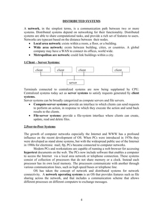 DISTRIBUTED SYSTEMS

A network, in the simplest terms, is a communication path between two or more
systems. Distributed systems depend on networking for their functionality. Distributed
systems are able to share computational tasks, and provide a rich set of features to users.
Networks are typecast based on the distance between their nodes.
    • Local area network: exists within a room, a floor, or a building.
    • Wide area network: exists between building, cities, or countries. A global
       company may have a WAN to connect its offices, world wide.
    • Metropolitan are network: could link buildings within a city.

1.Client – Server Systems:

         client           client            client                     client


                                   server

Terminals connected to centralized systems are now being supplanted by CPU.
Centralized systems today act as server systems to satisfy requests generated by client
systems.
Server systems can be broadly categorized as compute servers and file servers.
    • Compute-server systems: provide an interface to which clients can send requests
       to perform an action, in response to which they execute the action and send back
       results to the clients.
    • File-server systems: provide a file-system interface where clients can create,
       update, read and delete files.

2.Peer-to-Peer Systems

The growth of computer networks especially the Internet and WWW has a profound
influence on the recent development of OS. When PCs were introduced in 1970s they
were developed as stand alone systems, but with the widespread public use of the Internet
in 1980s for electronic mail, ftp, PCs became connected to computer networks.
        Modern PCs and workstations are capable of running a web browser for accessing
hypertext documents on the web. The PCs now include software that enables a computer
to access the Internet via a local area network or telephone connection. These systems
consist of collection of processors that do not share memory or a clock. Instead each
processor has its own local memory. The processors communicate with another through
various communication lines, such as high speed buses or telephone line.
        OS has taken the concept of network and distributed systems for network
connectivity. A network operating systems is an OS that provides features such as file
sharing across the network, and that includes a communication scheme that allows
different processes on different computers to exchange messages.




                                             4
 