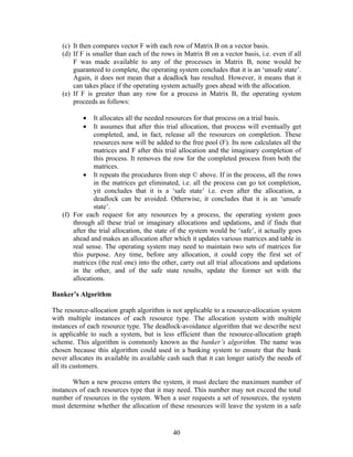 (c) It then compares vector F with each row of Matrix B on a vector basis.
   (d) If F is smaller than each of the rows in Matrix B on a vector basis, i.e. even if all
       F was made available to any of the processes in Matrix B, none would be
       guaranteed to complete, the operating system concludes that it is an ‘unsafe state’.
       Again, it does not mean that a deadlock has resulted. However, it means that it
       can takes place if the operating system actually goes ahead with the allocation.
   (e) If F is greater than any row for a process in Matrix B, the operating system
       proceeds as follows:

           •   It allocates all the needed resources for that process on a trial basis.
           •   It assumes that after this trial allocation, that process will eventually get
               completed, and, in fact, release all the resources on completion. These
               resources now will be added to the free pool (F). Its now calculates all the
               matrices and F after this trial allocation and the imaginary completion of
               this process. It removes the row for the completed process from both the
               matrices.
           • It repeats the procedures from step © above. If in the process, all the rows
               in the matrices get eliminated, i.e. all the process can go tot completion,
               yit concludes that it is a ‘safe state’ i.e. even after the allocation, a
               deadlock can be avoided. Otherwise, it concludes that it is an ‘unsafe
               state’.
   (f) For each request for any resources by a process, the operating system goes
       through all these trial or imaginary allocations and updations, and if finds that
       after the trial allocation, the state of the system would be ‘safe’, it actually goes
       ahead and makes an allocation after which it updates various matrices and table in
       real sense. The operating system may need to maintain two sets of matrices for
       this purpose. Any time, before any allocation, it could copy the first set of
       matrices (the real one) into the other, carry out all trial allocations and updations
       in the other, and of the safe state results, update the former set with the
       allocations.

Banker’s Algorithm

The resource-allocation graph algorithm is not applicable to a resource-allocation system
with multiple instances of each resource type. The allocation system with multiple
instances of each resource type. The deadlock-avoidance algorithm that we describe next
is applicable to such a system, but is less efficient than the resource-allocation graph
scheme. This algorithm is commonly known as the banker’s algorithm. The name was
chosen because this algorithm could used in a banking system to ensure that the bank
never allocates its available its available cash such that it can longer satisfy the needs of
all its customers.

       When a new process enters the system, it must declare the maximum number of
instances of each resources type that it may need. This number may not exceed the total
number of resources in the system. When a user requests a set of resources, the system
must determine whether the allocation of these resources will leave the system in a safe


                                             40
 