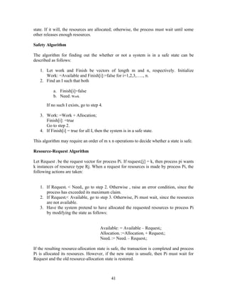 state. If it will, the resources are allocated; otherwise, the process must wait until some
other releases enough resources.

Safety Algorithm

The algorithm for finding out the whether or not a system is in a safe state can be
described as follows:

   1. Let work and Finish be vectors of length m and n, respectively. Initialize
      Work: =Available and Finish[i]:=false for i=1,2,3,….., n.
   2. Find an I such that both

           a. Finish[i]=false
           b. Need i Work.

       If no such I exists, go to step 4.

   3. Work: =Work + Allocation;
      Finish[i]: =true
      Go to step 2.
   4. If Finish[i] = true for all I, then the system is in a safe state.

This algorithm may require an order of m x n operations to decide whether a state is safe.

Resource-Request Algorithm

Let Request i be the request vector for process Pi. If requesti[j] = k, then process pi wants
k instances of resource type Rj. When a request for resources is made by process Pi, the
following actions are taken:


   1. If Requesti < Needi, go to step 2. Otherwise , raise an error condition, since the
      process has exceeded its maximum claim.
   2. If Requesti< Available, go to step 3. Otherwise, Pi must wait, since the resources
      are not available.
   3. Have the system pretend to have allocated the requested resources to process Pi
      by modifying the state as follows:


                                       Available: = Available – Requesti;
                                       Allocationi :=Allocationi + Requesti;
                                       Needi := Needi – Requesti;

If the resulting resource-allocation state is safe, the transaction is completed and process
Pi is allocated its resources. However, if the new state is unsafe, then Pi must wait for
Request and the old resource-allocation state is restored.



                                              41
 