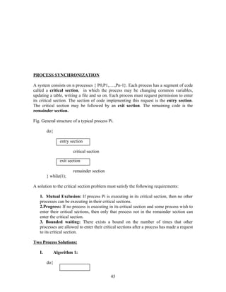 PROCESS SYNCHRONIZATION

A system consists on n processes { P0,P1,….,Pn-1}. Each process has a segment of code
called a critical section, in which the process may be changing common variables,
updating a table, writing a file and so on. Each process must request permission to enter
its critical section. The section of code implementing this request is the entry section.
The critical section may be followed by an exit section. The remaining code is the
remainder section.

Fig. General structure of a typical process Pi.

        do{

                 entry section

                        critical section

                 exit section

                        remainder section
        } while(1);

A solution to the critical section problem must satisfy the following requirements:

   1. Mutual Exclusion: If process Pi is executing in its critical section, then no other
   processes can be executing in their critical sections.
   2.Progress: If no process is executing in its critical section and some process wish to
   enter their critical sections, then only that process not in the remainder section can
   enter the critical section.
   3. Bounded waiting: There exists a bound on the number of times that other
   processes are allowed to enter their critical sections after a process has made a request
   to its critical section.

Two Process Solutions:

   I.         Algorithm 1:

        do{


                                             45
 
