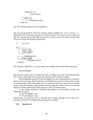 while (turn !=j);
                          critical section

                  turn = j;
                          remainder section
           } while (1);

Fig. The structure of process Pi in algorithm 1.


The two processes P0, P1 share the common integer variable turn = 0 or 1. If turn == i,
then process Pi is allowed to execute in its critical section. The structure of Pi is shown in
fig. This solution ensures that only one process at a time can be in its critical section. But
it does not satisfy the progress requirement.

    II.       Algorithm 2

    do{
              flag[i] = true;
              while (flag[j]);

                Critical section
           flag[i] = false;
                    Remainder section
    { while(1);

The remedy to algorithm 1 is we can replace the variable turn with the following array:

           Boolean flag[2];

The elements of the array are initialized to false. If flag[i] is true, this value indicates that
Pi is ready to enter the critical section. The structure of Pi is shown in figure.
         In this algorithm, process Pi first sets flag[i] to be true, signaling that it is ready to
enter its critical section. Then Pi checks to verify that process Pj is not also ready to enter
its critical section. If Pj were ready, then Pi would wait until Pj no need to be in critical
section. Then Pi will enter critical section and on exiting the critical section, Pi wouls set
flag[i] to be false, allowing the other process to enter its critical section.
         In this mutual exclusion is satisfied. But progress is not satisfied. Consider the
following execution:
         To: Po sets flag[0] = true
         T1: P1 sets flag[1] = true
During time To the process Po is executed and a timing interrupt occurs after To is
executed, and the CPU switches from one process to another.

    III.      Algorithm 3:




                                                46
 