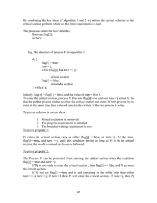 By combining the key ideas of algorithm 1 and 2 we obtain the correct solution to the
critical section problem where all the three requirements is met.

The processes share the two variables:
       Boolean flag[2];
       int turn;



    Fig. The structure of process Pi in algorithm 3.

        do{
                flag[i] = true;
                turn = j;
                while (flag[j] && turn == j);

                       critical section
               flag[i] = false;
                       remainder section
        } while (1);

Initially flag[o] = flag[1] = false, and the value of turn = 0 or 1.
To enter the critical section, process Pi first sets flag[i]=true and sets turn = j value(1). So
that the pother process wishes to enter the critical section can enter. If both process try to
enter at the same time then value of turn decides which of the two process to enter.

To proves solution is correct show:

          1. Mutual exclusion is preserved
          2. The progress requirement is satisfied
          3. The bounded waiting requirement is met.
To prove property 1:

Pi enters its critical section only is either flag[j] ==false or turn==i. At the time,
flag[j]==true, and turn ==j, until this condition persist as long as Pj is in its critical
section, the result is mutual exclusion is followed.

To prove property 2:

The Process Pi can be prevented from entering the critical section when the condition
flag[j] ==true and turn==j;
         If Pj is not ready to enter the critical section , then flag[j] == false and Pi an enter
the critical section.
         If Pj has set flag[j] ==true and is and executing in the while loop then either
turn==I or turn==j; If turn==I then Pi will enter the critical section. If turn==j, then Pj




                                                47
 