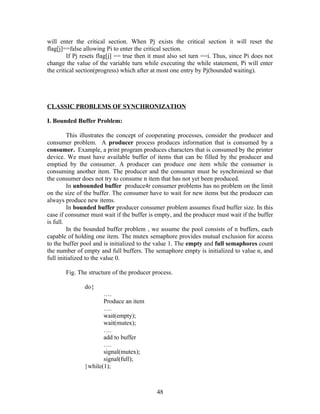 will enter the critical section. When Pj exists the critical section it will reset the
flag[j]==false allowing Pi to enter the critical section.
         If Pj resets flag[j] == true then it must also set turn ==i. Thus, since Pi does not
change the value of the variable turn while executing the while statement, Pi will enter
the critical section(progress) which after at most one entry by Pj(bounded waiting).




CLASSIC PROBLEMS OF SYNCHRONIZATION

I. Bounded Buffer Problem:

         This illustrates the concept of cooperating processes, consider the producer and
consumer problem. A producer process produces information that is consumed by a
consumer. Example, a print program produces characters that is consumed by the printer
device. We must have available buffer of items that can be filled by the producer and
emptied by the consumer. A producer can produce one item while the consumer is
consuming another item. The producer and the consumer must be synchronized so that
the consumer does not try to consume n item that has not yet been produced.
         In unbounded buffer produce4r consumer problems has no problem on the limit
on the size of the buffer. The consumer have to wait for new items but the producer can
always produce new items.
         In bounded buffer producer consumer problem assumes fixed buffer size. In this
case if consumer must wait if the buffer is empty, and the producer must wait if the buffer
is full.
         In the bounded buffer problem , we assume the pool consists of n buffers, each
capable of holding one item. The mutex semaphore provides mutual exclusion for access
to the buffer pool and is initialized to the value 1. The empty and full semaphores count
the number of empty and full buffers. The semaphore empty is initialized to value n, and
full initialized to the value 0.

       Fig. The structure of the producer process.

               do{
                      ….
                      Produce an item
                      ….
                      wait(empty);
                      wait(mutex);
                      ….
                      add to buffer
                      ….
                      signal(mutex);
                      signal(full);
               }while(1);



                                             48
 