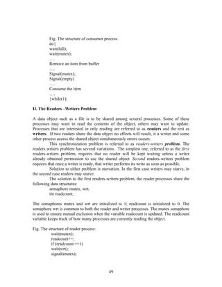 Fig. The structure of consumer process.
         do{
         wait(full);
         wait(mutex);
         ….
         Remove an item from buffer
         ….
         Signal(mutex);
         Signal(empty)
         ….
         Consume the item
         ….
         }while(1);

II. The Readers –Writers Problem

A data object such as a file is to be shared among several processes. Some of these
processes may want to read the contents of the object, others may want to update.
Processes that are interested in only reading are referred to as readers and the rest as
writers. If two readers share the data object no effects will result, it a writer and some
other process access the shared object simultaneously errors occurs.
          This synchronization problem is referred to as readers-writers problem. The
readers writers problem has several variations. The simplest one, referred to as the first
readers-writers problem, requires that no reader will be kept waiting unless a writer
already obtained permission to use the shared object. Second readers-writers problem
requires that once a writer is ready, that writer performs its write as soon as possible.
          Solution to either problem is starvation. In the first case writers may starve, in
the second case readers may starve.
          The solution to the first readers-writers problem, the reader processes share the
following data structures:
          semaphore mutex, wrt;
          int readcount;

The semaphores mutex and wrt are initialized to 1; readcount is initialized to 0. The
semaphore wrt is common to both the reader and writer processes. The mutex semaphore
is used to ensure mutual exclusion when the variable readcount is updated. The readcount
variable keeps track of how many processes are currently reading the object.

Fig. The structure of reader process:
           wait(mutex);
           readcount++;
           if (readcount ==1)
           wait(wrt);
           signal(mutex);



                                            49
 