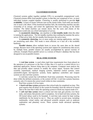 CLUSTERED SYSTEMS

Clustered systems gather together multiple CPUs to accomplish computational work.
Clustered systems differ from parallel system, in that they are composed of two or more
individual systems coupled together. Clustering is usually performed to provide high
availability. A layer of cluster software runs on the cluster nodes. Each node can monitor
one or more o the others. If the monitored machine fails, the monitoring machine can take
ownership of its storage, and restart the application that were running on the failed
machine. The failed machine can remain down, but the users and clients of the
application would only see a brief interruption of service.
        In asymmetric clustering, one machine is in hot standby mode when the other
is running the applications. The hot standby machine does nothing but monitor the active
server. If that server fails, the hot standby host becomes the active serer.
        In symmetric clustering, two or more nodes are running applications, and they
are monitoring each other. This mode is more efficient, as it uses all o the available
hardware.
        Parallel clusters allow multiple hosts to access the same data on the shared
storage. Because most of the operating systems lack support for simultaneous data access
by multiple hosts, parallel clusters are usually accomplished by special versions of
software. Example Oracle parallel server is a version of Oracle’s database that has been
designed to run on parallel clusters.

                                 REAL-TIME SYSTEMS

        A real time system is used when rigid time requirements have been placed on
the operation of a processor or the flow of data; thus it is used as a control device in a
dedicated application. Sensors bring data to the computer. Computer must analyze the
data and possibly adjust controls to modify the sensor inputs. Systems that control
scientific experiments, medical imaging systems, industrial control systems, some
automobile-engine fuel-injection systems, home appliance controllers and weapon
systems are also real time systems.
        A real-time system has well-defined, fixed time constraints. Processing must be
done within the defined constraints, or the system will fail. A real time systems functions
correctly only if it returns the correct result within its time constraints.
        Real time systems if of two types:
    • A hard real time system guarantees that critical tasks be completed on time. This
        goal requires that all delays in the system be bounded, from the retrieval of stored
        data to the time that it takes the operating system to finish any request made of it.
    • A soft real time system where a critical real time task gets priority over those
        tasks, and retains that priority until it completes. An in hard real-time systems, the
        OS kernel delays need to be bounded: A real-time task cannot be kept waiting
        indefinitely for the kernel to run it. They are useful in several areas, including
        multimedia, virtual reality, and advanced scientific projects such as undersea
        exploration and planetary rovers. These systems needs advanced operating
        systems.




                                              5
 