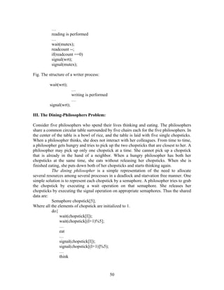 …
          reading is performed
          …
          wait(mutex);
          readcount --;
          if(readcount ==0)
          signal(wrt);
          signal(mutex);

Fig. The structure of a writer process:

         wait(wrt);
                        …
                        writing is performed
                        …
         signal(wrt);

III. The Dining-Philosophers Problem:

Consider five philosophers who spend their lives thinking and eating. The philosophers
share a common circular table surrounded by five chairs each for the five philosophers. In
the center of the table is a bowl of rice, and the table is laid with five single chopsticks.
When a philosopher thinks, she does not interact with her colleagues. From time to time,
a philosopher gets hungry and tries to pick up the two chopsticks that are closest to her. A
philosopher may pick up only one chopstick at a time. She cannot pick up a chopstick
that is already in the hand of a neighbor. When a hungry philosopher has both her
chopsticks at the same time, she eats without releasing her chopsticks. When she is
finished eating, she puts down both of her chopsticks and starts thinking again.
           The dining philosopher is a simple representation of the need to allocate
several resources among several processes in a deadlock and starvation free manner. One
simple solution is to represent each chopstick by a semaphore. A philosopher tries to grab
the chopstick by executing a wait operation on that semaphore. She releases her
chopsticks by executing the signal operation on appropriate semaphores. Thus the shared
data are:
           Semaphore chopstick[5];
Where all the elements of chopstick are initialized to 1.
           do{
                wait(chopstick[I]);
                wait(chopstick[(I+1)%5];
                …
                eat
                …
                signal(chopstick[I]);
                signal(chopstick[(I+1)]%5);
                …
                think



                                               50
 