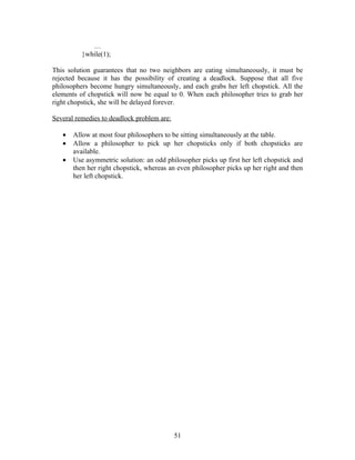 …
          }while(1);

This solution guarantees that no two neighbors are eating simultaneously, it must be
rejected because it has the possibility of creating a deadlock. Suppose that all five
philosophers become hungry simultaneously, and each grabs her left chopstick. All the
elements of chopstick will now be equal to 0. When each philosopher tries to grab her
right chopstick, she will be delayed forever.

Several remedies to deadlock problem are:

   •   Allow at most four philosophers to be sitting simultaneously at the table.
   •   Allow a philosopher to pick up her chopsticks only if both chopsticks are
       available.
   •   Use asymmetric solution: an odd philosopher picks up first her left chopstick and
       then her right chopstick, whereas an even philosopher picks up her right and then
       her left chopstick.




                                            51
 
