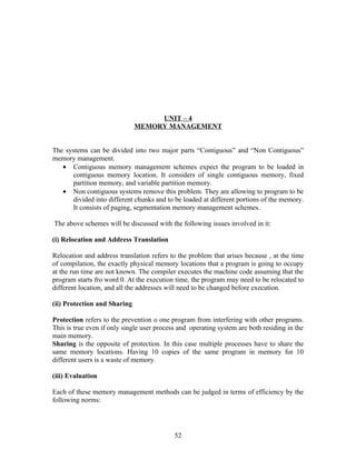 UNIT – 4
                              MEMORY MANAGEMENT


The systems can be divided into two major parts “Contiguous” and “Non Contiguous”
memory management.
   • Contiguous memory management schemes expect the program to be loaded in
      contiguous memory location. It considers of single contiguous memory, fixed
      partition memory, and variable partition memory.
   • Non contiguous systems remove this problem. They are allowing to program to be
      divided into different chunks and to be loaded at different portions of the memory.
      It consists of paging, segmentation memory management schemes.

The above schemes will be discussed with the following issues involved in it:

(i) Relocation and Address Translation

Relocation and address translation refers to the problem that arises because , at the time
of compilation, the exactly physical memory locations that a program is going to occupy
at the run time are not known. The compiler executes the machine code assuming that the
program starts fro word 0. At the execution time, the program may need to be relocated to
different location, and all the addresses will need to be changed before execution.

(ii) Protection and Sharing

Protection refers to the prevention o one program from interfering with other programs.
This is true even if only single user process and operating system are both residing in the
main memory.
Sharing is the opposite of protection. In this case multiple processes have to share the
same memory locations. Having 10 copies of the same program in memory for 10
different users is a waste of memory.

(iii) Evaluation

Each of these memory management methods can be judged in terms of efficiency by the
following norms:




                                            52
 