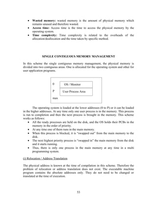 •   Wasted memory: wasted memory is the amount of physical memory which
       remains unused and therefore wasted.
   •   Access time: Access time is the time to access the physical memory by the
       operating system.
   •   Time complexity: Time complexity is related to the overheads of the
       allocation/deallocation and the time taken by specific method.




               SINGLE CONTIGUOUS MEMORY MANAGEMENT

In this scheme the single contiguous memory management, the physical memory is
divided into two contiguous areas. One is allocated for the operating system and other for
user application programs.



                        0        OS / Monitor

                        P       User Process Area

                        max


        The operating system is loaded at the lower addresses (0 to P) or it can be loaded
in the higher addresses. At any time only one user process is in the memory. This process
is run to completion and then the next process is brought in the memory. This scheme
works as follows:
    • All the ready processes are held on the disk, and the OS holds their PCBs in the
        memory in the order of priority.
    • At any time one of them runs in the main memory.
    • When this process is blocked, it is “swapped out” from the main memory to the
        disk.
    • The next highest priority process is “swapped in” the main memory from the disk
        and it starts running.
    • Thus, there is only one process in the main memory at any time in a multi
        programming system.

(i) Relocation / Address Translation

The physical address is known at the time of compilation in this scheme. Therefore the
problem of relocation or address translation does not exist. The executable machine
program contains the absolute addresses only. They do not need to be changed or
translated at the time of execution.




                                           53
 