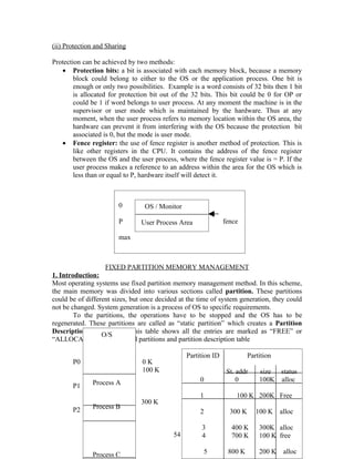 (ii) Protection and Sharing

Protection can be achieved by two methods:
   • Protection bits: a bit is associated with each memory block, because a memory
        block could belong to either to the OS or the application process. One bit is
        enough or only two possibilities. Example is a word consists of 32 bits then 1 bit
        is allocated for protection bit out of the 32 bits. This bit could be 0 for OP or
        could be 1 if word belongs to user process. At any moment the machine is in the
        supervisor or user mode which is maintained by the hardware. Thus at any
        moment, when the user process refers to memory location within the OS area, the
        hardware can prevent it from interfering with the OS because the protection bit
        associated is 0, but the mode is user mode.
   • Fence register: the use of fence register is another method of protection. This is
        like other registers in the CPU. It contains the address of the fence register
        between the OS and the user process, where the fence register value is = P. If the
        user process makes a reference to an address within the area for the OS which is
        less than or equal to P, hardware itself will detect it.



                        0        OS / Monitor

                        P       User Process Area              fence
                               e
                        max



                   FIXED PARTITION MEMORY MANAGEMENT
1. Introduction:
Most operating systems use fixed partition memory management method. In this scheme,
the main memory was divided into various sections called partition. These partitions
could be of different sizes, but once decided at the time of system generation, they could
not be changed. System generation is a process of OS to specific requirements.
        To the partitions, the operations have to be stopped and the OS has to be
regenerated. These partitions are called as “static partition” which creates a Partition
Description Table(PDT). This table shows all the entries are marked as “FREE” or
                  O/S
“ALLOCATED” Fig. Fixed partitions and partition description table

                                                Partition ID             Partition
       P0                       0K
                                100 K                           St. addr     size status
              Process A                              0              0        100K alloc
       P1
                                                     1             100 K 200K Free
                                300 K
       P2     Process B
                                                     2           300 K      100 K    alloc

                                                      3          400 K       300K alloc
                                           54         4          700 K       100 K free

              Process C                               5         800 K        200 K    alloc
 