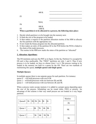 400 K

   P3


                            700 K
   P4
                           800 K
   P5                      1000 K
   When a partition is to be allocated to a process, the following takes place:

1. Decide which partition is to be brought into the memory next.
2. It finds the size of the program to be loaded
3. It then makes a request to the partition allocation routine of the MM to allocate
   the free partition with the appropriate size.
4. It now loads the binary program into the allocated partition.
5. It then makes an entry of the partition ID in the PCB before the PCB is linked to
   the chain of the ready processes.
6. The routine in the MM now marks the status of the partition as “allocated”

2. Allocation Algorithms:

The OS maintains and uses the PDT as in figure. In this fig. Partition 0 is occupied by
OS and is thus unallocable. The “FREE” partitions are only 1 and 4. Thus if new
process is to be loaded, we have to choose from 1 or 4. The process waiting to be
loaded in the memory are held in a queue by the OS. There are two methods of
maintaining this queue, multiple queues and single queue.

Multiple Queues:

In multiple queues there is one separate queue for each partition. For instance:
queue 0 - will hold processes with size 0-2K
queue 1 - will hold processes with size between 5K and 8K
queue 2 - will hold processes with size between 2K and 5K

When a process wants occupy memory it is added to a proper queue depending upon
the size of the process. Scheduling can be round robin, FIFO or priority. An
advantage of this scheme is that very small process are not loaded in a very larger
partition.

                                                                Monitor
   Queue0    1K    1K 2K 1K 2K         1K
                                                                    2K

   Queue 1    …….. 6K        7K     6K 8K
                                                                    8K


   Queue 2    ……..     3K    4K      5K 3K
                                        55                          5K
 