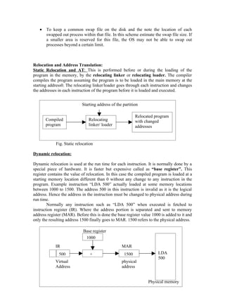 •   To keep a common swap file on the disk and the note the location of each
       swapped out process within that file. In this scheme estimate the swap file size. If
       a smaller area is reserved for this file, the OS may not be able to swap out
       processes beyond a certain limit.



Relocation and Address Translation:
Static Relocation and AT: This is performed before or during the loading of the
program in the memory, by the relocating linker or relocating loader. The compiler
compiles the program assuming the program is to be loaded in the main memory at the
starting address0. The relocating linker/loader goes through each instruction and changes
the addresses in each instruction of the program before it is loaded and executed.


                            Starting address of the partition

                                                           Relocated program
       Compiled                 Relocating                 with changed
       program                  linker/ loader             addresses


             Fig. Static relocation

Dynamic relocation:

Dynamic relocation is used at the run time for each instruction. It is normally done by a
special piece of hardware. It is faster but expensive called as “base register”. This
register contains the value of relocation. In this case the compiled program is loaded at a
starting memory location different than 0 without any change to any instruction in the
program. Example instruction “LDA 500” actually loaded at some memory locations
between 1000 to 1500. The address 500 in this instruction is invalid as it is the logical
address. Hence the address in the instruction must be changed to physical address during
run time.
        Normally any instruction such as “LDA 500” when executed is fetched to
instruction register (IR). Where the address portion is separated and sent to memory
address register (MAR). Before this is done the base register value 1000 is added to it and
only the resulting address 1500 finally goes to MAR. 1500 refers to the physical address.

                             Base register
                              1000
            IR                                     MAR
              500                +                  1500               LDA
                                                                       500
            Virtual                                physical
            Address                                address

                                             57
                                                                 Physical memory
 