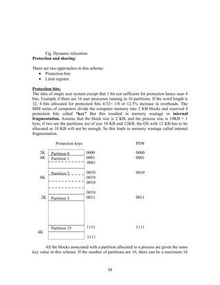 Fig. Dynamic relocation
Protection and sharing:

There are two approaches in this scheme:
   • Protection bits
   • Limit register

Protection bits;
The idea of single user system except that 1 bit not sufficient for protection hence uses 4
bits. Example if there are 16 user processes running in 16 partitions. If the word length is
32, 4 bits allocated for protection bits 4/32= 1/8 or 12.5% increase in overheads. The
IBM series of computers divide the computer memory into 2 KB blocks and reserved 4
protection bits called “key” But this resulted in memory wastage or internal
fragmentation. Assume that the block size is 2 KB, and the process size is 10KB + 1
byte, if two are the partitions are of size 10 KB and 12KB, the OS with 12 KB has to be
allocated as 10 KB will not be enough. So this leads to memory wastage called internal
fragmentation.

             Protection keys                                 PSW

    2K     Partition 0         0000                          0000
    4K     Partition 1         0001                          0001
                               0001

           Partition 2          0010                         0010
    8K                          0010
                                0010

                                0010
     2K    Partition 3          0011                         0011




           Partition 15         1111                         1111
   4K
                                1111

       All the blocks associated with a partition allocated to a process are given the same
key value in this scheme. If the number of partitions are 16, there can be a maximum 16



                                            58
 
