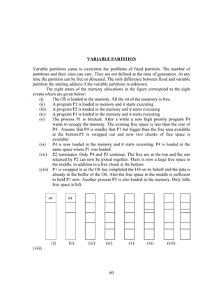VARIABLE PARTITION

Variable partitions came to overcome the problems of fixed partition. The number of
partitions and their sizes can vary. They are not defined at the time of generation. At any
time the partition can be free or allocated. The only difference between fixed and variable
partition the starting address if the variable partitions is unknown.
          The eight states of the memory allocations in the figure correspond to the eight
events which are given below:
    (i)      The OS is loaded in the memory. All the rst of the memoery is free.
    (ii)     A program P1 is loaded in memory and it starts executing
    (iii)    A program P2 is loaded in the memory and it starts executing
    (iv)     A program P3 is loaded in the memory and it starts executing
    (v)      The process P1 is blocked. After a while a new high priority program P4
             wants to occupy the memory. The existing free space is less than the size of
             P4. Assume that P4 is smaller that P1 but bigger than the free area available
             at the bottom.P1 is swapped out and now two chunks of free space is
             available.
    (vi)     P4 is now loaded in the memory and it starts executing. P4 is loaded in the
             same space where P1 was loaded.
    (vii) P2 terminates. Only P4 and P3 continue. The free are at the top and the one
             released by P2 can now be joined together. There is now a large free space in
             the middle, in addition to a free chunk at the bottom.
    (viii) P1 is swapped in as the OS has completed the I/O on its behalf and the data is
             already in the buffer of the OS. Also the free space in the middle is sufficient
             to hold P1 now. Another process P5 is also loaded in the memory. Only little
             free space is left.


         os         os




          (i)        (ii)       (iii)      (iv)         (v)        (vi)        (vii)
(viii)




                                             60
 