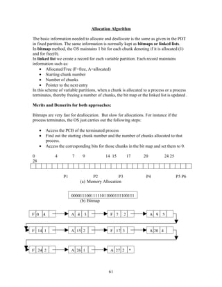 Allocation Algorithm

The basic information needed to allocate and deallocate is the same as given in the PDT
in fixed partition. The same information is normally kept as bitmaps or linked lists.
In bitmap method, the OS maintains 1 bit for each chunk denoting if it is allocated (1)
and for free(0).
In linked list we create a record for each variable partition. Each record maintains
information such as:
     • Allocated/Free (F=free, A=allocated)
     • Starting chunk number
     • Number of chunks
     • Pointer to the next entry
In this scheme of variable partitions, when a chunk is allocated to a process or a process
terminates, thereby freeing a number of chunks, the bit map or the linked list is updated .

Merits and Demerits for both approaches:

Bitmaps are very fast for deallocation. But slow for allocations. For instance if the
process terminates, the OS just carries out the following steps:

      •       Access the PCB of the terminated process
      •       Find out the starting chunk number and the number of chunks allocated to that
              process.
      •       Access the corresponding bits for those chunks in the bit map and set them to 0.

0                  4         7      9           14 15           17    20            24 25
28


                        P1               P2            P3              P4                   P5 P6
                                   (a) Memory Allocation


                             00001110011111011000111100111
                                 (b) Bitmap


F 0       4                  A 4    3              F 7      2              A 9   5


F 14 1                       A 15 2                F 17 3                  A 20 4



F 24 2                       A 26 1                A 27 2        *



                                                  61
 