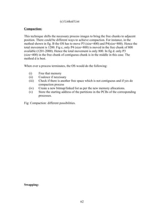 (c) Linked List

Compaction:

This technique shifts the necessary process images to bring the free chunks to adjacent
position. There could be different ways to achieve compaction. For instance, in the
method shown in fig. B the OS has to move P3 (size=400) and P4(size=800). Hence the
total movement is 1200. Fig c, only P4 (size=800) is moved in the free chunk of 800
available (1201-2000). Hence the total movement is only 800. In fig d. only P3
(size=400) in the free chunk of contiguous chunk is in the middle in this case. The
method d is best.

When ever a process terminates, the OS would do the following:

   (i)     Free that memory
   (ii)    Coalesce if necessary
   (iii)   Check if there is another free space which is not contiguous and if yes do
           compaction process
   (iv)    Create a new bitmap/linked list as per the new memory allocations.
   (v)     Store the starting address of the partitions in the PCBs of the corresponding
           processes.

Fig: Compaction: different possibilities.




Swapping:




                                              62
 