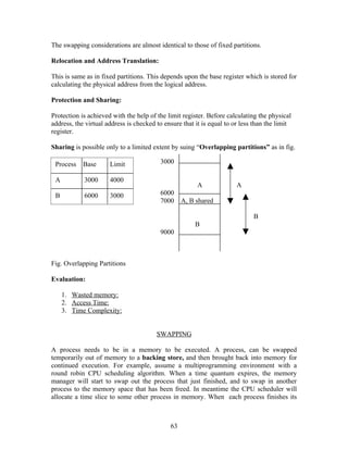 The swapping considerations are almost identical to those of fixed partitions.

Relocation and Address Translation:

This is same as in fixed partitions. This depends upon the base register which is stored for
calculating the physical address from the logical address.

Protection and Sharing:

Protection is achieved with the help of the limit register. Before calculating the physical
address, the virtual address is checked to ensure that it is equal to or less than the limit
register.

Sharing is possible only to a limited extent by suing “Overlapping partitions” as in fig.

 Process    Base      Limit              3000

 A          3000      4000
                                                        A              A
 B          6000      3000               6000
                                         7000     A, B shared

                                                                             B
                                                       B
                                         9000



Fig. Overlapping Partitions

Evaluation:

     1. Wasted memory:
     2. Access Time:
     3. Time Complexity:


                                        SWAPPING

A process needs to be in a memory to be executed. A process, can be swapped
temporarily out of memory to a backing store, and then brought back into memory for
continued execution. For example, assume a multiprogramming environment with a
round robin CPU scheduling algorithm. When a time quantum expires, the memory
manager will start to swap out the process that just finished, and to swap in another
process to the memory space that has been freed. In meantime the CPU scheduler will
allocate a time slice to some other process in memory. When each process finishes its



                                             63
 