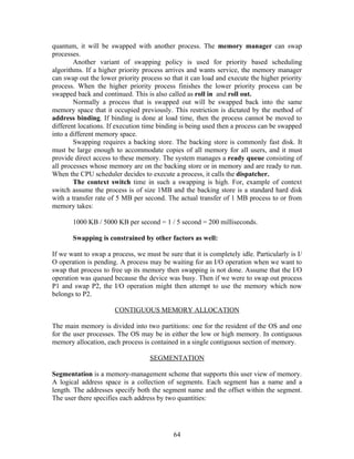 quantum, it will be swapped with another process. The memory manager can swap
processes.
        Another variant of swapping policy is used for priority based scheduling
algorithms. If a higher priority process arrives and wants service, the memory manager
can swap out the lower priority process so that it can load and execute the higher priority
process. When the higher priority process finishes the lower priority process can be
swapped back and continued. This is also called as roll in and roll out.
        Normally a process that is swapped out will be swapped back into the same
memory space that it occupied previously. This restriction is dictated by the method of
address binding. If binding is done at load time, then the process cannot be moved to
different locations. If execution time binding is being used then a process can be swapped
into a different memory space.
        Swapping requires a backing store. The backing store is commonly fast disk. It
must be large enough to accommodate copies of all memory for all users, and it must
provide direct access to these memory. The system manages a ready queue consisting of
all processes whose memory are on the backing store or in memory and are ready to run.
When the CPU scheduler decides to execute a process, it calls the dispatcher.
        The context switch time in such a swapping is high. For, example of context
switch assume the process is of size 1MB and the backing store is a standard hard disk
with a transfer rate of 5 MB per second. The actual transfer of 1 MB process to or from
memory takes:

       1000 KB / 5000 KB per second = 1 / 5 second = 200 milliseconds.

       Swapping is constrained by other factors as well:

If we want to swap a process, we must be sure that it is completely idle. Particularly is I/
O operation is pending. A process may be waiting for an I/O operation when we want to
swap that process to free up its memory then swapping is not done. Assume that the I/O
operation was queued because the device was busy. Then if we were to swap out process
P1 and swap P2, the I/O operation might then attempt to use the memory which now
belongs to P2.

                       CONTIGUOUS MEMORY ALLOCATION

The main memory is divided into two partitions: one for the resident of the OS and one
for the user processes. The OS may be in either the low or high memory. In contiguous
memory allocation, each process is contained in a single contiguous section of memory.

                                   SEGMENTATION

Segmentation is a memory-management scheme that supports this user view of memory.
A logical address space is a collection of segments. Each segment has a name and a
length. The addresses specify both the segment name and the offset within the segment.
The user there specifies each address by two quantities:




                                            64
 