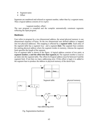•    Segment name
   •    Offset

Segments are numbered and referred as segment number, rather than by a segment name.
Thus a logical address consists of two tuples:

                <segment number, offset>
The user program is compiled and the compiler automatically constructs segments
reflecting the input program.

Hardware:

User refers to program by a two dimensional address, the actual physical memory is one
dimensional sequence of bytes. So the two dimensional user defined address is mapped
into two physical addresses. This mapping is affected by a segment table. Each entry of
the segment table has a segment base and a segment limit. The segment base contains
the starting physical address where the segment resides in memory, whereas the segment
limit specifies the length of the segment.
Use of segment table is shown in the figure. A logical address consists of two parts: a
segment number, s and the offset into that segment, d. The segment number is used as
an index into the segment table. The offset d of logical address must be between 0 and the
segment limit. If not then we trap a addressing error. If this offset is legal, it is added to
the segment base to produce the address in physical memory of the desire byte.

                                    s

                                           Limit     base



                                        Segment table                  physical memory

       CPU             S     d


                                               yes
                                           <                +

                                               no

                                 trap addressing error

             Fig. Segmentation hardware



                                               65
 