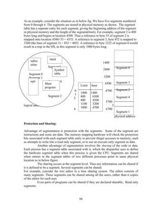 As an example, consider the situation as in below fig. We have five segments numbered
from 0 through 4. The segments are stored in physical memory as shown. The segment
table has a separate entry for each segment, giving the beginning address of the segment
in physical memory and the length of the segment(limit). For example, segment 2 is 400
bytes long and begins at location 4300. Thus a reference to byte 53 of segment 2 is
mapped onto location 4300+53 = 4353. A reference to segment 3, byte 852 is mapped to
3200 (the base of segment 3) + 852 = 4052. A reference to byte 1222 of segment 0 would
result in a trap to the OS, as this segment is only 1000 bytes long.


                    stack
     subro
                                                              1400
     utine
                   Segment3                                              Segment 0
                       Symbol                                 2400
    Segment 0          table
    Segment 1                                                 3200
     sqrt         Segment 4                                              Segment 3
                Main                                           4300
                                            Limit    base
                program
                                        0                       4700     Segment 2
                                            1000    1400
                                        1
                   Segment 2                400      6300                Segment 4
                                       2
                                            400      4300       5700
                                            1100     3200
logical address space                                               3      6300
                                            1000     4700
                                       4                        6700
                                                                         Segment 1
                                                                        physical address

Protection and Sharing:

Advantage of segmentation is protection with the segments. Some of the segment are
instructions and some are data. The memory mapping hardware will check the protection
bits associated with each segment table entry to prevent illegal accesses to memory, such
as attempts to write into a read only segment, or to use an execute only segment as data.
            Another advantage of segmentation involves the sharing of the code or data.
Each process has a segment table associated with it, which the dispatcher uses to define
the hardware segment table when this process is given the CPU. Segments are shared
when entries in the segment tables of two different processes point to same physical
location as in below figure.
            The sharing occurs at the segment level. Thus any information can be shared if
it is defined to be a segment. Several segments can be shared.
For example, consider the text editor in a time sharing system. The editor consists of
many segments. These segments can be shared among all the users, rather than n copies
of the editor for each user.
            Even parts of programs can be shared if they are declared sharable, Read only
segments.



                                            66
 