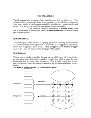 VIRTUAL MEMORY

Virtual memory is the separation of user logical memory from physical memory. This
separation allows an extremely large virtual memory to be provided for programmers
when only a smaller physical memory is available. Virtual memory also allows files and
memory to be shared by several different processes through page sharing.
                  Virtual memory is commonly implemented by demand paging. It can
also be implemented in segmentation system. Demand segmentation can also be used to
provide virtual memory.


DEMAND PAGING

A demand paging system is similar to a paging system with swapping. Processes reside
on secondary memory. When a process is to be executed, it is swapped into the memory.
Rather than swapping the entire process a lazy swapper is used. The lazy swapper
never swaps a page into memory unless that page will be needed.

Basic Concepts:

When a process is to be swapped in, the pager guesses which pages will be used before
the process is swapped out again. Instead of swapping in a whole process, the pager
brings only those necessary pages into memory. Thus it avoids reading into memory
pages that will not be used, decreasing the swap time and the amount of physical memory
needed.
Fig: Transfer of paged memory to contiguous disk space.




                                 Swap out
Program A                                           0      1       2     3

                                                    4      5      6      7

                                                    8      9      10     11

Program B                           swap in         12     13     14     15

                                                    16     17     18     19
                                                    20     21     22     23




                                          68
 