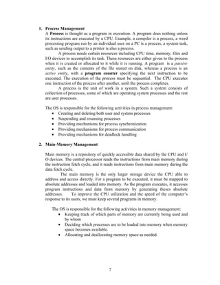 1. Process Management
   A Process is thought as a program in execution. A program does nothing unless
   its instructions are executed by a CPU. Example, a compiler is a process, a word
   processing program run by an individual user on a PC is a process, a system task,
   such as sending output to a printer is also a process.
            A process needs certain resources including CPU time, memory, files and
   I/O devices to accomplish its task. These resources are either given to the process
   when it is created or allocated to it while it is running. A program is a passive
   entity, such as the contents of the file stored on disk, whereas a process is an
   active entity, with a program counter specifying the next instruction to be
   executed. The execution of the process must be sequential. The CPU executes
   one instruction of the process after another, until the process completes.
            A process is the unit of work in a system. Such a system consists of
   collection of processes, some of which are operating system processes and the rest
   are user processes.

   The OS is responsible for the following activities in process management:
      • Creating and deleting both user and system processes
      • Suspending and resuming processes
      • Providing mechanisms for process synchronization
      • Providing mechanisms for process communication
      • Providing mechanisms for deadlock handling

2. Main-Memory Management

   Main memory is a repository of quickly accessible data shared by the CPU and I/
   O devices. The central processor reads the instructions from main memory during
   the instruction fetch cycle, and it reads instructions from main memory during the
   data fetch cycle.
            The main memory is the only larger storage device the CPU able to
   address and access directly. For a program to be executed, it must be mapped to
   absolute addresses and loaded into memory. As the program executes, it accesses
   program instructions and data from memory by generating theses absolute
   addresses.      To improve the CPU utilization and the speed of the computer’s
   response to its users, we must keep several programs in memory.

       The OS is responsible for the following activities in memory management:
          • Keeping track of which parts of memory are currently being used and
             by whom
          • Deciding which processes are to be loaded into memory when memory
             space becomes available.
          • Allocating and deallocating memory space as needed.




                                        7
 