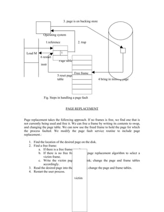 3. page is on backing store



               Operating system

                 1.reference                  2. trap


 Load M                        i
            6 restart
                           Page table
             instr

                                           Free frame
                         5 reset page
                         table                                   4 bring in missing page




               Fig. Steps in handling a page fault


                                    PAGE REPLACEMENT


Page replacement takes the following approach. If no frames is free, we find one that is
not currently being used and free it. We can free a frame by writing its contents to swap,
and changing the page table. We can now use the freed frame to hold the page for which
the process faulted. We modify the page fault service routine to include page
replacement.:

   1. Find the location of the desired page on the disk.
   2. Find a free frame:
         a. If there is a free frame, use it.
         b. If there is no free frame, use a page replacement algorithm to select a
              victim frame.
         c. Write the victim page to the disk; change the page and frame tables
              accordingly.
   3. Read the desired page into the free frame; change the page and frame tables.
   4. Restart the user process.

                                           victim




                                                70
 