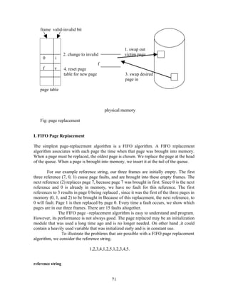 frame valid-invalid bit



                                                      1. swap out
                   2. change to invalid               victim page
     0      i
                                        f
     f      v      4. reset page
                   table for new page                 3. swap desired
                                                      page in

   page table



                                            physical memory

   Fig: page replacement


I. FIFO Page Replacement

The simplest page-replacement algorithm is a FIFO algorithm. A FIFO replacement
algorithm associates with each page the time when that page was brought into memory.
When a page must be replaced, the oldest page is chosen. We replace the page at the head
of the queue. When a page is brought into memory, we insert it at the tail of the queue.

        For our example reference string, our three frames are initially empty. The first
three reference (7, 0, 1) cause page faults, and are brought into these empty frames. The
next reference (2) replaces page 7, because page 7 was brought in first. Since 0 is the next
reference and 0 is already in memory, we have no fault for this reference. The first
references to 3 results in page 0 being replaced , since it was the first of the three pages in
memory (0, 1, and 2) to be brought in Because of this replacement, the next reference, to
0 will fault. Page 1 is then replaced by page 0. Every time a fault occurs, we show which
pages are in our three frames. There are 15 faults altogether.
               The FIFO page –replacement algorithm is easy to understand and program.
However, its performance is not always good. The page replaced may be an initialization
module that was used a long time ago and is no longer needed. On other hand ,it could
contain a heavily used variable that was initialized early and is in constant use.
                 To illustrate the problems that are possible with a FIFO page replacement
algorithm, we consider the reference string.

                                 1,2,3,4,1,2,5,1,2,3,4,5.


reference string


                                               71
 