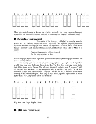 7   0     1     2    0    3     0      4       2        3   0     3 2   1     2 0   1   7       0   1




Most unexpected result is known as belady’s anomaly: for some page-replacement
algorithms, the page-fault rate may increase as the number of allocates frames increases.

II. Optimal page replacement
                             One result of the discovery of belady’s anomaly was the
search for an optimal page-replacement algorithm. An optimal page-replacement
algorithm has the lowest page-fault rate of all algorithms, and will never suffer from
belady’s anomaly. Such an algorithm does exist, and has been called OPT or MIN. It is
simply
                     Replace the page that will not be used
                     for the longest period of time.

Use of the page -replacement algorithm guarantees the lowest possible page fault rate for
a fixed number of frames.
         For example, an our sample reference string, optimal page-replacement algorithm
would yield nine page faults, as shown in the fig. The first three reference cause faults
that fill the three empty frames. The reference to page 2 replaces page 7, because 7 will
not be used until reference 18, whereas page 0 will be used at 5 and page 1 at 14. The
reference to page three replaces page 1, as page 1 will be the last of the three pages in the
memory to be referenced again. With only 9 page faults, optimal replacement is much
better than a FIFO algorithm, which had 15 faults


7   0     1     2    0    3     0 4        2        3   0   3 2     1   2 0    1    7       0   1




Fig. Optimal Page Replacement


III. LRU page replacement


                                               72
 