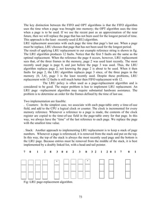 The key distinction between the FIFO and OPT algorithms is that the FIFO algorithm
uses the time when a page was brought into memory; the OPT algorithm uses the time
when a page is to be used. If we use the recent past as an approximation of the near
future, then we will replace the page that has not been used for the longest period of time.
This approach is the least –recently-used (LRU) algorithm.
LRU replacement associates with each page the time that page’s last use. When a page
must be replace, LRU chooses that page that has not been used for the longest period.
The result of applying LRU replacement to our example reference string is shown in fig.
The LRU algorithm produces 12 faults. Notice that the first 5 faults are the same as the
optimal replacement. When the reference the page 4 occurs, however, LRU replacement
sees that, of the three frames in the memory, page 2 was used least recently. The most
recently used page is page 0, and just before the page 3 was used. Thus, the LRU
algorithm replaces page 2, not knowing the page 2 is about to be used. When it then
faults for page 2, the LRU algorithm replaces page 3 since, of the three pages in the
memory {0, 3,4}, page 3 is the least recently used. Despite these problems, LRU
replacement with 12 faults is still much better then FIFO replacement with 12.
                The LRU policy is often used as a page-replacement algorithm and is
considered to be good. The major problem is hoe to implement LRU replacement. An
LRU page –replacement algorithm may require substantial hardware assistance. The
problem is to determine an order for the frames defined by the time of last use.

Two implementation are feasible:
. Counters: In the simplest case, we associate with each page-table entry a time-of-use
field, and add to the CPU a logical clock or counter. The clock is incremented for every
memory reference. Whenever a reference to a page is made, the contents of the clock
register are copied to the time-of-use field in the page-table entry for that page. In this
way, we always have the “time” of the last reference to each page. We replace the page
with the smallest time value.

. Stack: Another approach to implementing LRU replacement is to keep a stack of page
numbers. Whenever a page is referenced, it is removed from the stack and put on the top.
In this way, the top of the stack is always the most recently used page and the bottom is
the LRU page. Because entries must be removed from the middle of the stack, it is best
implemented by a doubly linked list, with a head and tail pointer.

7   0     1     2    0    3   0   4    2    3    0    3 2     1   2 0    1    7     0    1




Fig: LRU page-replacement algorithm.



                                            73
 