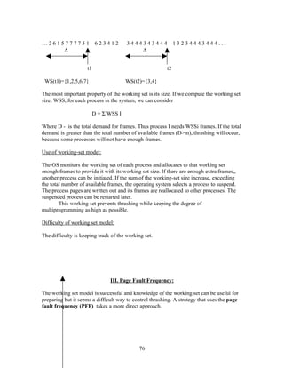 …2615777751                623412       3444343444            13234443444...
     ∆                                      ∆


                     t1                                  t2

 WS(t1)={1,2,5,6,7}                     WS(t2)={3,4}

The most important property of the working set is its size. If we compute the working set
size, WSS, for each process in the system, we can consider

                          D = Σ WSS I

Where D - is the total demand for frames. Thus process I needs WSSi frames. If the total
demand is greater than the total number of available frames (D>m), thrashing will occur,
because some processes will not have enough frames.

Use of working-set model:

The OS monitors the working set of each process and allocates to that working set
enough frames to provide it with its working set size. If there are enough extra frames,,
another process can be initiated. If the sum of the working-set size increase, exceeding
the total number of available frames, the operating system selects a process to suspend.
The process pages are written out and its frames are reallocated to other processes. The
suspended process can be restarted later.
        This working set prevents thrashing while keeping the degree of
multiprogramming as high as possible.

Difficulty of working set model:

The difficulty is keeping track of the working set.




                                III. Page Fault Frequency:

The working set model is successful and knowledge of the working set can be useful for
preparing but it seems a difficult way to control thrashing. A strategy that uses the page
fault frequency (PFF) takes a more direct approach.




                                             76
 
