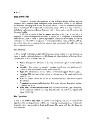 UNIT V

FILE CONCEPTS

        Computers can store information on several different storage medium, such as
magnetic disks, magnetic tapes, and optical disks. Files are non volatile, so the contents
are persistent through power failures and system reboots. A file is a named collection of
related information that is recorded on secondary storage. Data files may be numeric,
alphabetic, alphanumeric, or binary. Files may be free form, such as text files, or may be
formatted rigidly.
        A file has a certain defined structure according to its type. A text file is a
sequence of characters organized into lines. A source file is a sequence of subroutines
and functions, each of which is further organized as declarations followed by executable
statements. An object file is a sequence of bytes organized into blocks understandable by
the system linker. An executable file is a series of code sections that the loader can bring
into memory and execute.

File Attributes:

A file is named, for the convenience of its human users and is referred to bny its name. A
name is usually a sting of characters, A file has certain other attributes which vary from
one operating system to another, they are:

   •   Name: The symbolic file name is the only information kept in human readable
       form.
   •   Identifier: This unique tag, usually a number identifies the file within the file
       system; it is the non-human readable name for the file.
   •   Type: This information is needed for those systems that support different types.
   •   Location: This information is a pointer to a device and to the location of the file
       on the device.
   •   Size: The current size of the file and the maximum allowed size are included in
       this attribute.
   •   Protection: Access control information determines who can do reading, writing,
       executing and so on.
   •   Time, date, and user identification: This information may be kept for creation,
       last modification, and last use. Thee data are useful for protection, security and
       usage monitoring.

File Operations:

A file is an abstract data type. To define a file properly, we need to consider the
operations that can be performed on files. The operating system can provide system calls
to create, write, read, reposition, delete and truncate files along with the other basic six
operations are:




                                            78
 