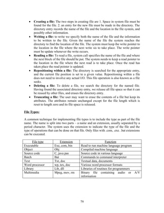 •   Creating a file: The two steps in creating file are 1. Space in system file must be
       found for the file. 2. an entry for the new file must be made in the directory. The
       directory entry records the name of the file and the location in the file system, and
       possibly other information.
   •   Writing a file: to write we specify both the name of the file and the information
       to be written to the file. Given the name of the file the system reaches the
       directory to find the location of the file. The system must keep the write pointer to
       the location in the file where the next write sis to take place. The write pointer
       must be update whenever the write occurs.
   •   Reading a file: To read a file, system call specifies the name of the file and where
       the next block of the file should be put. The system needs to keep a read pointer to
       the location in the file where the next read is to take place. Once the read has
       taken place the read pointer is updated.
   •   Repositioning within a file: The directory is searched for the appropriate entry,
       and the current file position is set to a given value. Repositioning within a file
       does not need to involve any actual I/O. This file operation is also known as a file
       seeks.
   •   Deleting a file: To delete a file, we search the directory for the named file.
       Having found the associated directory entry, we release all file space so that it can
       be reused by other files, and erases the directory entry.
   •   Truncating a file: The user may want to erase the contents of a file but keep its
       attributes. The attributes remain unchanged except for the file length which is
       reset to length zero and its file space is released.

File Types:

A common technique for implementing file types is to include the type as part of the file
name. The name is split into two parts – a name and an extension, usually separated by a
period character. The system uses the extension to indicate the type of the file and the
type of operations that can be done on that file. Only files with .com, .exe. .bat extensions
can be executed.

      File type              Extension                          Function
Executable              Exe, com, bin        Read to run machine language program
Object                  Obj                  Compiled machine language
Source code             C, java pas          Source code in various language
Batch                   Bat                  Commands to command interpreter
Text                    Txt, doc             Textual data, documents
Word processor          wp, tex, doc         Various word processor formats
Library                 Lib, dll             Libraries of routines for programmers
Multimedia              Mpeg, mov, rm        Binary file containing audio or A/V
                                             information




                                             79
 
