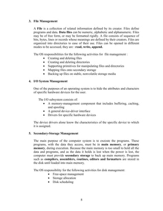 3. File Management

   A File is a collection of related information defined by its creator. Files define
   programs and data. Data files can be numeric, alphabetic and alphanumeric. Files
   may be of free form, or may be formatted rigidly. A file consists of sequence of
   bits, bytes, lines or records whose meanings are defined by their creators. Files are
   organized into directories to ease of their use. Files can be opened in different
   modes to be accessed, they are : read, write, append.

   The OS responsibilities for the following activities for file management :
         • Creating and deleting files
         • Creating and deleting directories
         • Supporting primitives for manipulating files and directories
         • Mapping files onto secondary storage
         • Backing up files on stable, nonvolatile storage media

4. I/O System Management

   One of the purposes of an operating system is to hide the attributes and characters
   of specific hardware devices for the user.

      The I/O subsystem consists of:
         • A memory-management component that includes buffering, caching,
             and spooling
         • A general device-driver interface
         • Drivers for specific hardware devices

   The device drivers alone know the characteristics of the specific device to which
   it is assigned.

5. Secondary-Storage Management

   The main purpose of the computer system is to execute the programs. These
   programs, with the data they access, must be in main memory, or primary
   memory, during execution. Because the main memory is too small to hold all the
   data and programs, and as the data it holds is lost when the power is lost, the
   computer must provide secondary storage to back up main memory. Programs
   such as compilers, assemblers, routines, editors and formatters are stored in
   the disk until loaded into main memory.

   The OS responsibility for the following activities for disk management:
             • Free-space management
             • Storage allocation
             • Disk scheduling




                                        8
 