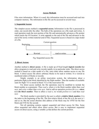 Access Methods

Files store information. When it is used, this information must be accessed and read into
computer memory. The information in the file can be accessed in several ways.

1. Sequential Access:

The simplest access method is sequential access. Information in the file is processed in
order, one record after the other. The bulk of the operations on a file reads and writes. A
read operation reads the next portion of the file and automatically advances a file pointer
which tracks the I/O location. A write appends to the end of the file and advances to the
end of the newly written material (end of file). Sequential access is based on a tape model
of a file.
                                      Current position
           Beginning                                                         end



                          Rewind                       read or writes

                         Fig. Sequential access file

2. Direct Access:

Another method is direct access. A file is made up of fixed length logical records that
allow programs to read and write records rapidly in no particular order. The direct access
method is based on a disk model of a file, since disks allow random access to any file
block. A direct access file allows arbitrary blocks to be read or written. It is viewed as
numbered orders of blocks or records.
        Simple example is an airline reservation system, the information about a
particular flight in the block identified by the flight number. Thus the number of available
seats for flight 713 is stored in block 713 o f the reservation file.
        For direct access method, the file operations must be modified to include the
block number as a parameter. Thus read n, where n is the block number rather than read
next, and write n rather than write next. And to add an operation position file to n, where
n is the block number. Then to affect a read n, we would position to n and then read
next.
        The block number is provided by the user is called a relative block number. It is
the index to the beginning of the file. The first relative block of the file is 0; the next is 1
and so on. But the actual absolute disk address of the block may be 14703 for the first
block and 3192 for the second.
        Not all operating systems support sequential and direct access for files. Some
allow sequential and others allow direct access. But is easy to implement sequential
access on direct access, using a variable cp that defines the current position.




                                              80
 