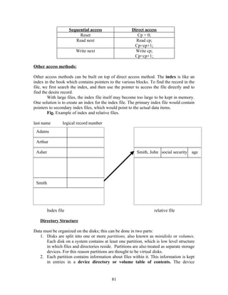 Sequential access                 Direct access
                           Reset                           Cp = 0;
                         Read next                        Read cp;
                                                         Cp=cp+1;
                         Write next                       Write cp;
                                                         Cp=cp+1;

Other access methods:

Other access methods can be built on top of direct access method. The index is like an
index in the book which contains pointers to the various blocks. To find the record in the
file, we first search the index, and then use the pointer to access the file directly and to
find the desire record.
        With large files, the index file itself may become too large to be kept in memory.
One solution is to create an index for the index file. The primary index file would contain
pointers to secondary index files, which would point to the actual data items.
        Fig. Example of index and relative files.

last name         logical record number
 Adams

 Arthur

 Asher                                                     Smith, John social security    age




 Smith




         Index file                                                  relative file

   Directory Structure

Data must be organized on the disks; this can be done in two parts:
   1. Disks are split into one or more partitions, also known as minidisks or volumes.
      Each disk on a system contains at least one partition, which is low level structure
      in which files and directories reside. Partitions are also treated as separate storage
      devices. For this reason partitions are thought to be virtual disks.
   2. Each partition contains information about files within it. This information is kept
      in entries in a device directory or volume table of contents. The device


                                            81
 