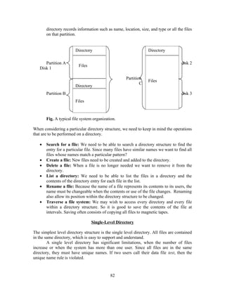 directory records information such as name, location, size, and type or all the files
       on that partition.


                        Directory                                  Directory

      Partition A                                                                     disk 2
                          Files
   Disk 1

                                                      Partition
                                                                   Files
                                                              C
                        Directory
       Partition B                                                                    disk 3
                        Files



       Fig. A typical file system organization.

When considering a particular directory structure, we need to keep in mind the operations
that are to be performed on a directory.

   •   Search for a file: We need to be able to search a directory structure to find the
       entry for a particular file. Since many files have similar names we want to find all
       files whose names match a particular pattern?
   •   Create a file: New files need to be created and added to the directory.
   •   Delete a file: When a file is no longer needed we want to remove it from the
       directory.
   •   List a directory: We need to be able to list the files in a directory and the
       contents of the directory entry for each file in the list.
   •   Rename a file: Because the name of a file represents its contents to its users, the
       name must be changeable when the contents or use of the file changes. Renaming
       also allow its position within the directory structure to be changed.
   •   Traverse a file system: We may wish to access every directory and every file
       within a directory structure. So it is good to save the contents of the file at
       intervals. Saving often consists of copying all files to magnetic tapes.

                                  Single-Level Directory

The simplest level directory structure is the single level directory. All files are contained
in the same directory, which is easy to support and understand.
        A single level directory has significant limitations, when the number of files
increase or when the system has more than one user. Since all files are in the same
directory, they must have unique names. If two users call their data file test, then the
unique name rule is violated.



                                             82
 