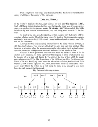 Even a single user on a single-level directory may find it difficult to remember the
names of all files, as the number of files increases.

                                  Two-Level Directory

In the two-level directory structure, each user has her own user file directory (UFD).
Each UFD has a similar structure, but lists only the files of a single user. When a user job
starts or a user logs in, the system’s master file directory (MFD) is searched. The MFD
is indexed by user name or account number, and each entry points to the UFD for that
user.
        To create a file for a user, the operating system searches only that user’s UFD to
ascertain whether another file of that name exists. To delete a file, the operating system
confines its search to the local UFD; thus it cannot accidentally delete another user’s file
that has the same name.
        Although the two-level directory structure solves the name-collision problem, it
still has disadvantages. This structure effectively isolates one user from another. This
isolation is advantage when the users are completely independent, but is a disadvantage
when the users want to cooperate on some task and to access one another’s files.
        If access is to be permitted, one user must have the ability to name a file in
another user’s directory. To name a particular file uniquely in a two-level directory can
be thought of as a tree with height 2. The root of the tree if the MFD. Its direct
descendants are the UFDs. The descendants of the UFDs are the files. The files are the
leaves of the tree. Specifying a user name and a file name defines a path in the tree from
the root (MFD) to a leaf (specified file). Thus, a user name and a file name define a path
name. Every file in the system has a path name. To name a file uniquely a user must
know the path name of the file desired.
                           Fig. Two-level directory structure

                        User 1     user 2       user 3       user 4
            MFD




UFD cat      bo     a   test        a    data            a   test       x   data          a




                                            83
 