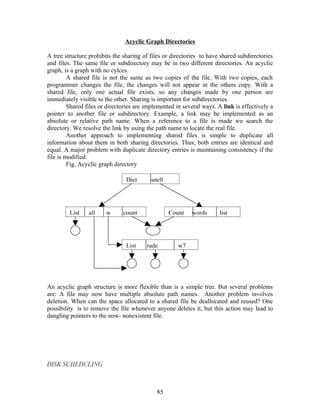 Acyclic Graph Directories

A tree structure prohibits the sharing of files or directories to have shared subdirectories
and files. The same file or subdirectory may be in two different directories. An acyclic
graph, is a graph with no cylces.
         A shared file is not the same as two copies of the file. With two copies, each
programmer changes the file, the changes will not appear in the others copy. With a
shared file, only one actual file exists, so any changes made by one person are
immediately visible to the other. Sharing is important for subdirectories.
         Shared files or directories are implemented in several ways. A link is effectively a
pointer to another file or subdirectory. Example, a link may be implemented as an
absolute or relative path name. When a reference to a file is made we search the
directory. We resolve the link by using the path name to locate the real file.
         Another approach to implementing shared files is simple to duplicate all
information about them in both sharing directories. Thus, both entries are identical and
equal. A major problem with duplicate directory entries is maintaining consistency if the
file is modified.
         Fig. Acyclic graph directory

                                Dict      spell




         List    all    w      count              Count    words       list




                                List     rade        w7




An acyclic graph structure is more flexible than is a simple tree. But several problems
are: A file may now have multiple absolute path names. Another problem involves
deletion. When can the space allocated to a shared file be deallocated and reused? One
possibility is to remove the file whenever anyone deletes it, but this action may lead to
dangling pointers to the now- nonexistent file.




DISK SCHEDULING



                                             85
 