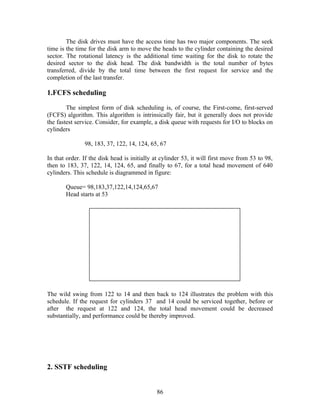 The disk drives must have the access time has two major components. The seek
time is the time for the disk arm to move the heads to the cylinder containing the desired
sector. The rotational latency is the additional time waiting for the disk to rotate the
desired sector to the disk head. The disk bandwidth is the total number of bytes
transferred, divide by the total time between the first request for service and the
completion of the last transfer.

1.FCFS scheduling

        The simplest form of disk scheduling is, of course, the First-come, first-served
(FCFS) algorithm. This algorithm is intrinsically fair, but it generally does not provide
the fastest service. Consider, for example, a disk queue with requests for I/O to blocks on
cylinders

               98, 183, 37, 122, 14, 124, 65, 67

In that order. If the disk head is initially at cylinder 53, it will first move from 53 to 98,
then to 183, 37, 122, 14, 124, 65, and finally to 67, for a total head movement of 640
cylinders. This schedule is diagrammed in figure:

       Queue= 98,183,37,122,14,124,65,67
       Head starts at 53




The wild swing from 122 to 14 and then back to 124 illustrates the problem with this
schedule. If the request for cylinders 37 and 14 could be serviced together, before or
after the request at 122 and 124, the total head movement could be decreased
substantially, and performance could be thereby improved.




2. SSTF scheduling


                                             86
 