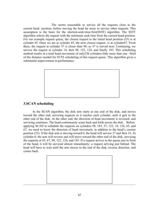 The seems reasonable to service all the requests close to the
current head position, before moving the head far away to service other requests. This
assumption is the basis for the shortest-seek-time-first(SSTF) algorithm. The SSTF
algorithm selects the request with the minimum seek time from the current head position.
For our example request queue, the closest request to the initial head position (53) is at
cylinder 65. Once we are at cylinder 65, the next closest request is at cylinder67. From
there, the request at cylinder 37 is closer than 98, so 37 is served next. Continuing, we
service the request at cylinder 14, then 98, 122, 124, and finally 183. This scheduling
method results in a total head movement of only236 cylinders-little more than one –third
of the distance needed for FCFS scheduling of this request queue. This algorithm gives a
substantial improvement in performance.




3.SCAN scheduling

        In the SCAN algorithm, the disk arm starts at one end of the disk, and moves
toward the other end, servicing requests as it reaches each cylinder, until it gets to the
other end of the disk. At the other end, the direction of head movement is reversed, and
servicing continues. The head continuously scans back and forth across the disk. Before
applying SCAN to schedule the requests on cylinders 98, 183, 37, 122, 14, 124, 65, and
67, we need to know the direction of head movement, in addition to the head’s current
position (53). If the disk arm is moving toward 0, the head will service 37 and then 14. At
cylinder 0, the arm will reverse and will move toward the other end of the disk, servicing
the requests at 65, 67, 98, 122, 124, and 183. If a request arrives in the queue just in front
of the head, it will be serviced almost immediately; a request arriving just behind. The
head will have to wait until the arm moves to the end of the disk, reverse direction, and
comes back.




                                             87
 