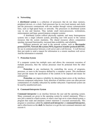 6. Networking

A distributed system is a collection of processors that do not share memory,
peripheral devices, or a clock. Each processor has its own local memory and clock,
and the processors communicate with one another through various communication
lines, such as high-speed buses or networks. The processors in distributed system
vary in size and function. They include small micro-processors, workstations,
minicomputers and large, general purpose computer systems.
        A distributed system collects physically separate, and many heterogeneous
systems into a single coherent system, providing user with access to the various
resources that the system maintains. The shared resources allows computation
speedup, increased functionality, increased data availability, and reliability.
        Different protocols are used in the network system, such as file-transfer
protocol (FTP), Network file-system (NFS), hypertext transfer protocol (HTTP) ,
for use in communication between a web server and a web browser. A web browser
then just needs to send a request for information to a remote machines web server.
And the information is returned.

7. Protection System

If a computer system has multiple users and allows the concurrent execution of
multiple processes, then the various processes must be protected from the other
process.
       Protection is any mechanism for controlling the access of programs,
processes, or users to the resources defined by a computer system. This mechanism
must provide means for specification of the controls to be imposed and means for
enforcement.
       Protection can improve reliability by detecting latent errors at the interfaces
between component subsystems. Early detection of interface errors can often prevent
contamination of a healthy subsystem by another subsystem. Unprotected system can
be used by unauthorized users.

8. Command-Interpreter System

Command interpreter is an interface between the user and the operating system.
Many commands are given to the operating system by control statements. When a
new job is started in a batch system, or when a user logs on to a time-shared system, a
program that reads and interprets control statement is executed automatically. This
program is sometimes called the control card interpreter or command-Interpreter,
and is often known as the shell. Its function is to get the next command statement and
execute it.




                                        9
 