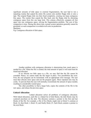 significant amounts of disk space to external fragmentation, the user had to run a
repacking routine that copied the entire file system onto another floppy disk or onto a
tape. The original floppy disk was then freed completely, creating one large contiguous
free space. The routine then copied the files back onto the floppy disk by allocating
contiguous space from this one large hole. This scheme effectively compacts all free
space into one contiguous space, solving the fragmentation problem. The cost of this
compaction is time. During this down time, normal system operation generally cannot be
permitted, so such compaction is avoided at all costs on production
Machines.
Fig. Contiguous allocation of disk space.




         Another problem with contiguous allocation is determining how much space is
needed for a file. When the file is created, the total amount of space it will need must be
found and allocated.
         If we allocate too little space to a file, we may find that the file cannot be
extended. Hence, we cannot make the file larger in place. Two possibilities the exist.
First, the user program can be terminated, with an appropriate error message. The user
must then allocate more space and run the program again. These repeated runs may be
costly. To prevent them the user will normally overestimate the amount of space needed,
resulting in considerable wasted space.
         The other possibility to find a larger hole, copies the contents of the file to the
new space, and release the previous space.

Linked Allocation
                       Linked allocation solves all problems of contiguous allocation.
With linked allocation, each file is a linked list of disk blocks; the disk blocks may be
scattered anywhere on the disk. The directory contains a pointer to the first and last
blocks of the file .For example, a file of five blocks might start at block 9, continue at
block 16, then block 1, block 10, and finally block 25. Each block contains a pointer to
the next block.


                                            90
 